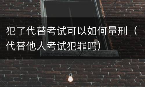 犯了代替考试可以如何量刑（代替他人考试犯罪吗）
