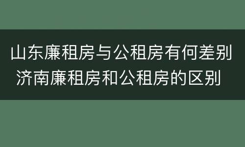 山东廉租房与公租房有何差别 济南廉租房和公租房的区别