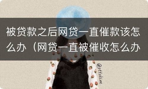 被贷款之后网贷一直催款该怎么办（网贷一直被催收怎么办）