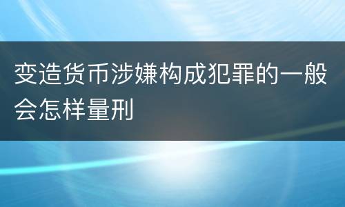 变造货币涉嫌构成犯罪的一般会怎样量刑