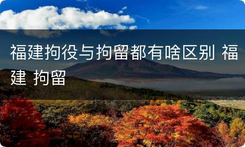 福建拘役与拘留都有啥区别 福建 拘留