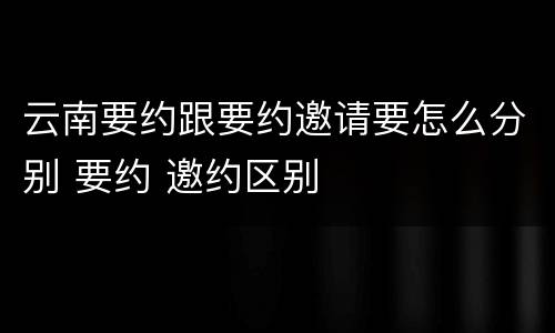 云南要约跟要约邀请要怎么分别 要约 邀约区别