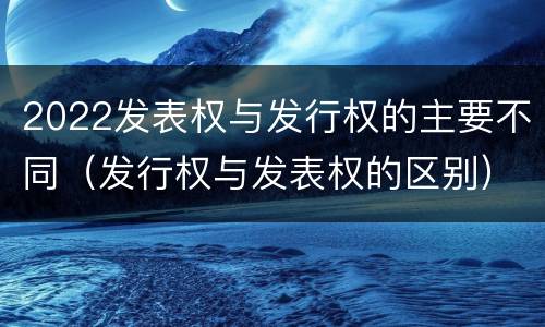 2022发表权与发行权的主要不同（发行权与发表权的区别）
