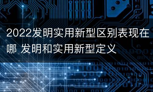 2022发明实用新型区别表现在哪 发明和实用新型定义