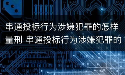 串通投标行为涉嫌犯罪的怎样量刑 串通投标行为涉嫌犯罪的怎样量刑呢