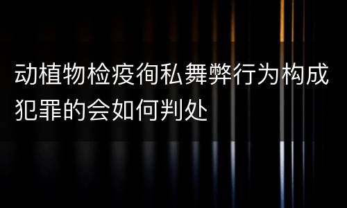 动植物检疫徇私舞弊行为构成犯罪的会如何判处