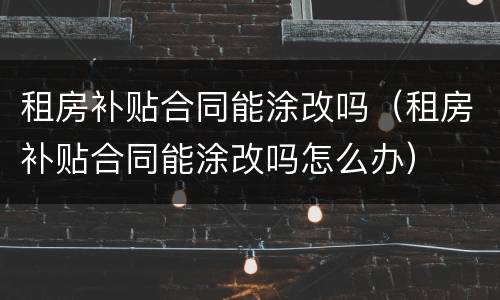 租房补贴合同能涂改吗（租房补贴合同能涂改吗怎么办）