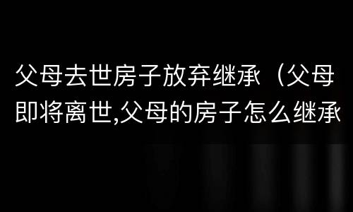 父母去世房子放弃继承（父母即将离世,父母的房子怎么继承）