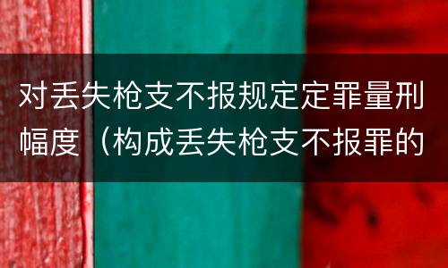 对丢失枪支不报规定定罪量刑幅度（构成丢失枪支不报罪的是）