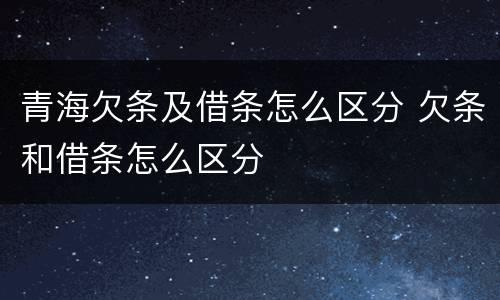 青海欠条及借条怎么区分 欠条和借条怎么区分