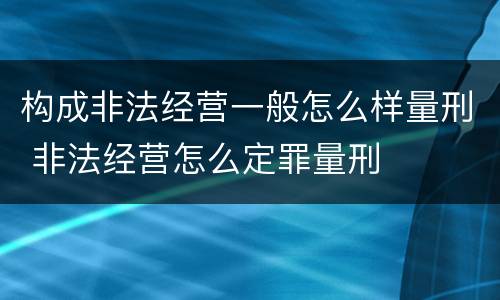 构成非法经营一般怎么样量刑 非法经营怎么定罪量刑