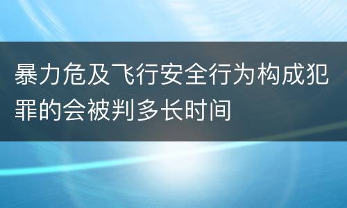 暴力危及飞行安全行为构成犯罪的会被判多长时间