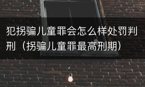 犯拐骗儿童罪会怎么样处罚判刑（拐骗儿童罪最高刑期）