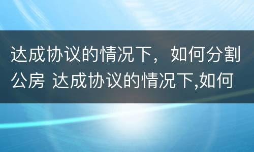 达成协议的情况下，如何分割公房 达成协议的情况下,如何分割公房