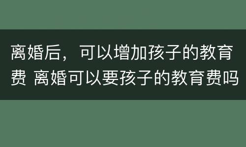 离婚后，可以增加孩子的教育费 离婚可以要孩子的教育费吗