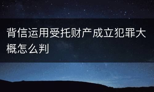 背信运用受托财产成立犯罪大概怎么判