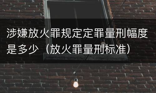 涉嫌放火罪规定定罪量刑幅度是多少（放火罪量刑标准）