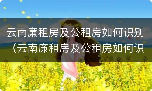 云南廉租房及公租房如何识别（云南廉租房及公租房如何识别信息）