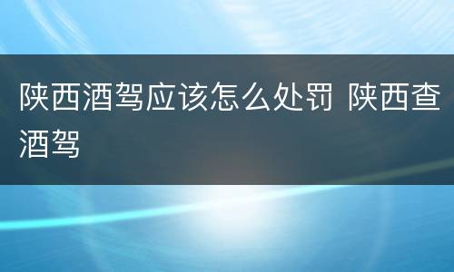 陕西酒驾应该怎么处罚 陕西查酒驾