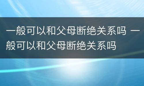 一般可以和父母断绝关系吗 一般可以和父母断绝关系吗
