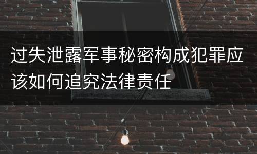 过失泄露军事秘密构成犯罪应该如何追究法律责任