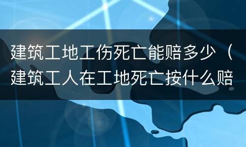 建筑工地工伤死亡能赔多少（建筑工人在工地死亡按什么赔偿标准）