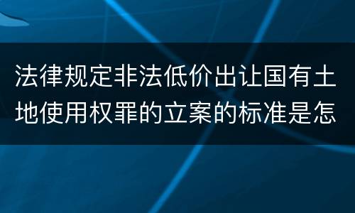 法律规定非法低价出让国有土地使用权罪的立案的标准是怎样的