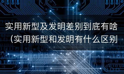 实用新型及发明差别到底有啥（实用新型和发明有什么区别）