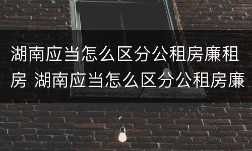 湖南应当怎么区分公租房廉租房 湖南应当怎么区分公租房廉租房和商品房