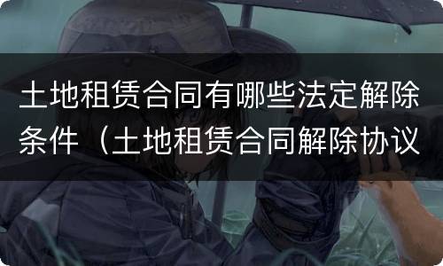 土地租赁合同有哪些法定解除条件（土地租赁合同解除协议范本）