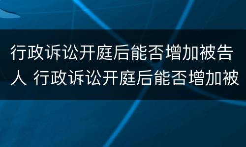 行政诉讼开庭后能否增加被告人 行政诉讼开庭后能否增加被告人信息