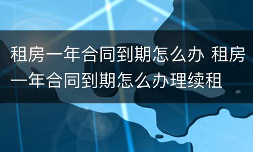 租房一年合同到期怎么办 租房一年合同到期怎么办理续租