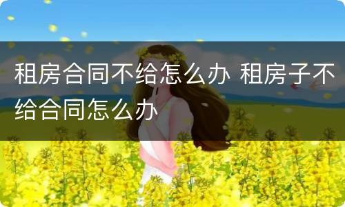 租房合同不给怎么办 租房子不给合同怎么办