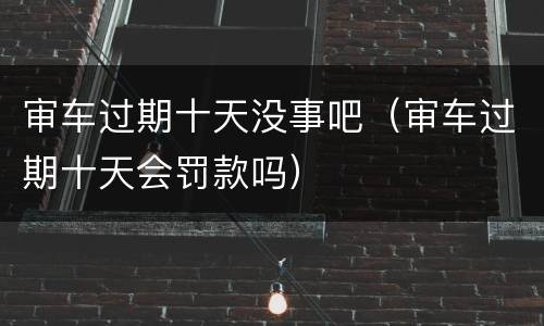审车过期十天没事吧（审车过期十天会罚款吗）