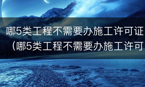 哪5类工程不需要办施工许可证（哪5类工程不需要办施工许可证的）