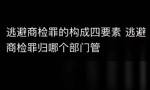 逃避商检罪的构成四要素 逃避商检罪归哪个部门管