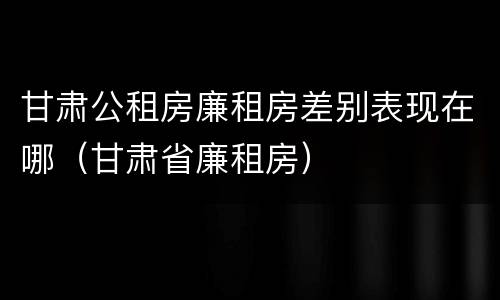 甘肃公租房廉租房差别表现在哪（甘肃省廉租房）