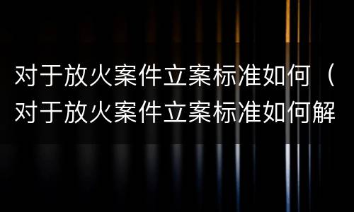 对于放火案件立案标准如何（对于放火案件立案标准如何解读）
