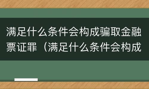 满足什么条件会构成骗取金融票证罪（满足什么条件会构成骗取金融票证罪呢）