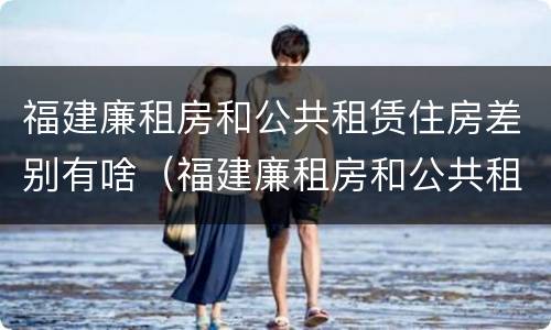 福建廉租房和公共租赁住房差别有啥（福建廉租房和公共租赁住房差别有啥不同）