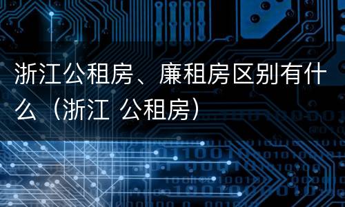 浙江公租房、廉租房区别有什么（浙江 公租房）