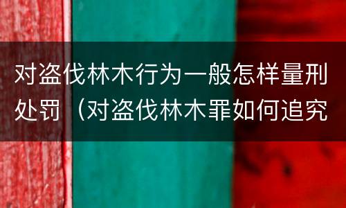 对盗伐林木行为一般怎样量刑处罚（对盗伐林木罪如何追究法律责任）