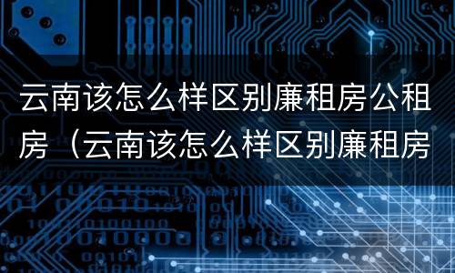 云南该怎么样区别廉租房公租房（云南该怎么样区别廉租房公租房呢）