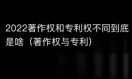2022著作权和专利权不同到底是啥（著作权与专利）
