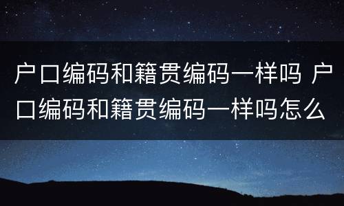 户口编码和籍贯编码一样吗 户口编码和籍贯编码一样吗怎么查