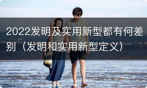 2022发明及实用新型都有何差别（发明和实用新型定义）