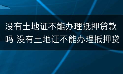 没有土地证不能办理抵押贷款吗 没有土地证不能办理抵押贷款吗
