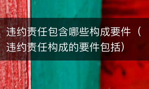 违约责任包含哪些构成要件（违约责任构成的要件包括）
