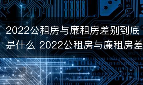 2022公租房与廉租房差别到底是什么 2022公租房与廉租房差别到底是什么意思