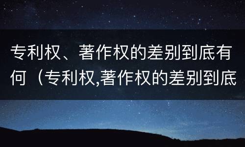 专利权、著作权的差别到底有何（专利权,著作权的差别到底有何不同）